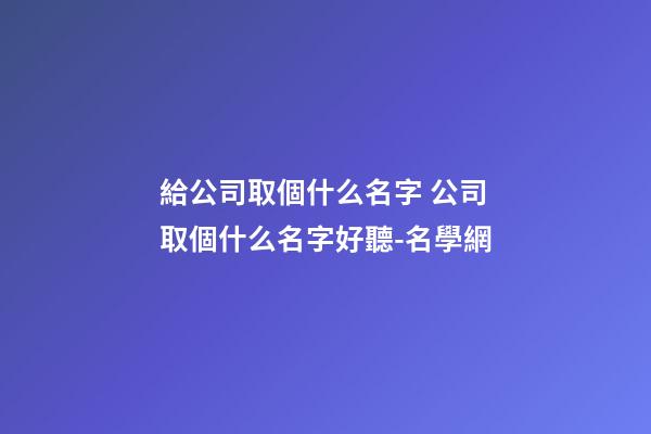 給公司取個什么名字 公司取個什么名字好聽-名學網-第1張-公司起名-玄機派